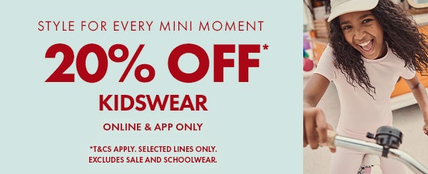 20% Off* Kidswear. Online & App only. T&Cs apply, selected lines only. excludes sale and school wear