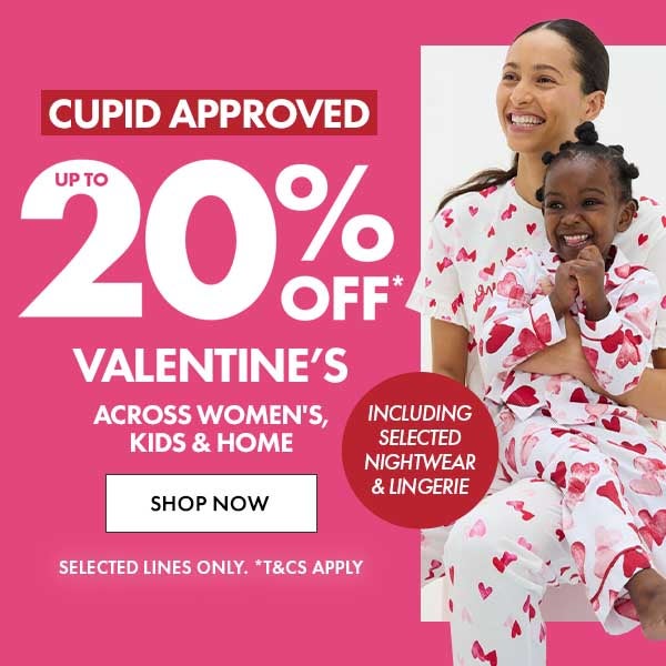 Up To 20% Off* Valentine's across women's, kids' & home. Including selected nightwear & lingerie. selected lines only. T&C's apply