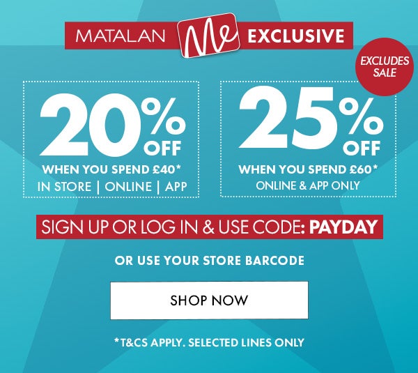 Matalan Me Exclsive 20% Off When you spend £40 in store, online & app. 25% off when you spend £60* online & app only. sign up or log in & use code: PAYDAY or use your store barcode. shop now. *T&Cs apply. selected lines only