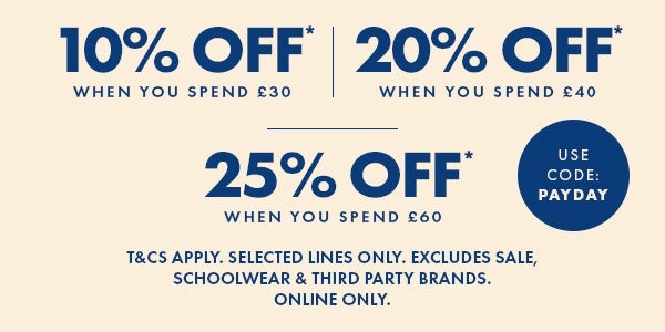 10% off* when you spend £30 | 20% off* when you spend £40 | 25% off when you spend £60. T&Cs apply. Selected lines only. Excludes sale, school wear & third party brands. Online only. Use Code: PAYDAY