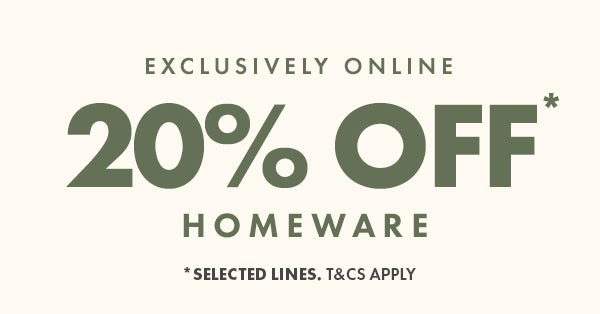 20% off homeware* exclusively online. *selected lines. T&Cs apply