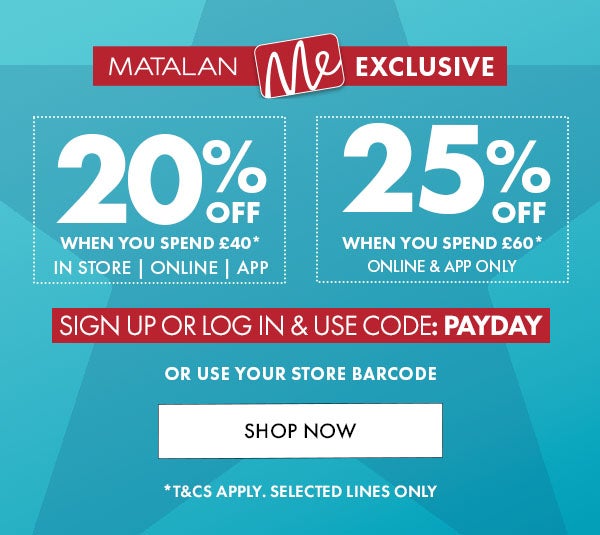 Matalan Me Exclsive 20% Off When you spend £40 in store, online & app. 25% off when you spend £60* online & app only. sign up or log in & use code: PAYDAY or use your store barcode. shop now. *T&Cs apply. selected lines only