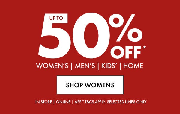 Up To 50% Off* Women's, Men's, Kids' & Home. In Store, Online & App. *T&Cs apply. Selected Lines Only