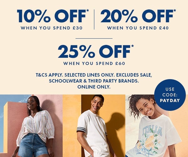 10% off* when you spend £30 | 20% off* when you spend £40 | 25% off when you spend £60. T&Cs apply. Selected lines only. Excludes sale, school wear & third party brands. Online only. Use Code: PAYDAY