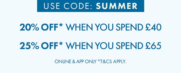 20% off* when you spend £40. 25% off* when you spend £65. Use code: SUMMER online & app only. *T&C's apply