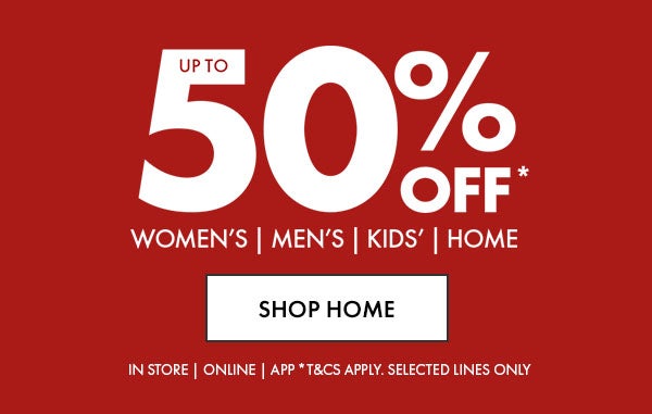 Up To 50% Off* Women's, Men's, Kids' & Home. In Store, Online & App. *T&Cs apply. Selected Lines Only