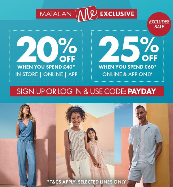 Matalan Me Exclsive 20% Off When you spend £40 in store, online & app. 25% off when you spend £60* online & app only. sign up or log in & use code: PAYDAY or use your store barcode. shop now. *T&Cs apply. selected lines only