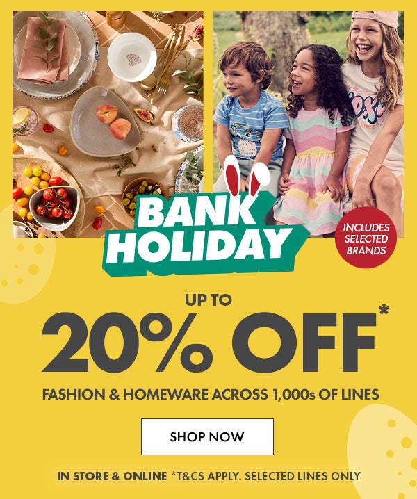 Up to 20% Off* Fashion & Homeware across 1,000s of lines. in store & online *T&Cs apply. selected lines only